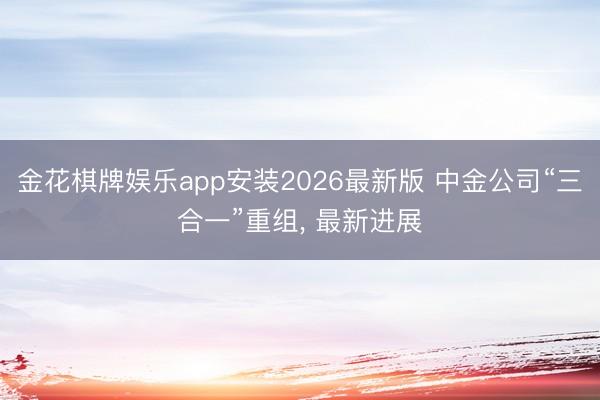 金花棋牌娱乐app安装2026最新版 中金公司“三合一”重组， 最新进展