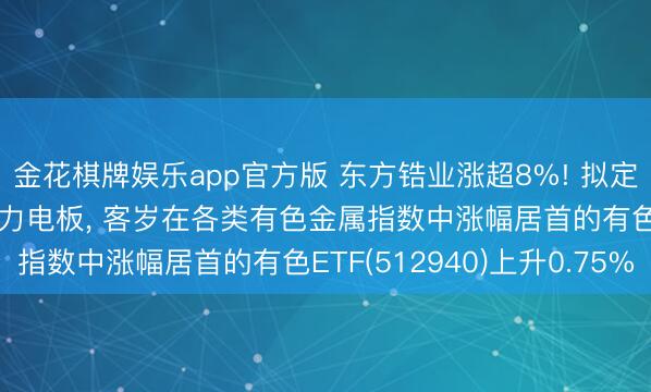金花棋牌娱乐app官方版 东方锆业涨超8%! 拟定增11.7亿元扩产新动力电板， 客岁在各类有色金属指数中涨幅居首的有色ETF(512940)上升0.75%