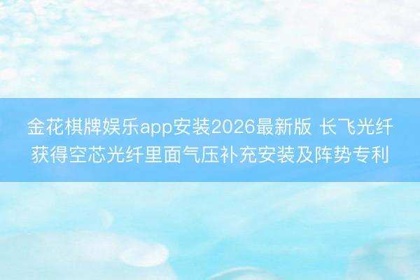 金花棋牌娱乐app安装2026最新版 长飞光纤获得空芯光纤里面气压补充安装及阵势专利