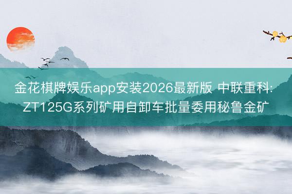 金花棋牌娱乐app安装2026最新版 中联重科: ZT125G系列矿用自卸车批量委用秘鲁金矿