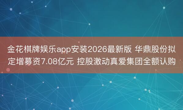 金花棋牌娱乐app安装2026最新版 华鼎股份拟定增募资7.08亿元 控股激动真爱集团全额认购