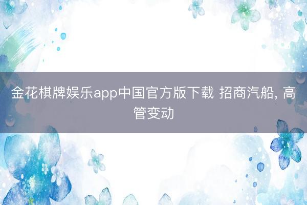 金花棋牌娱乐app中国官方版下载 招商汽船, 高管变动