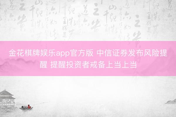 金花棋牌娱乐app官方版 中信证券发布风险提醒 提醒投资者戒备上当上当