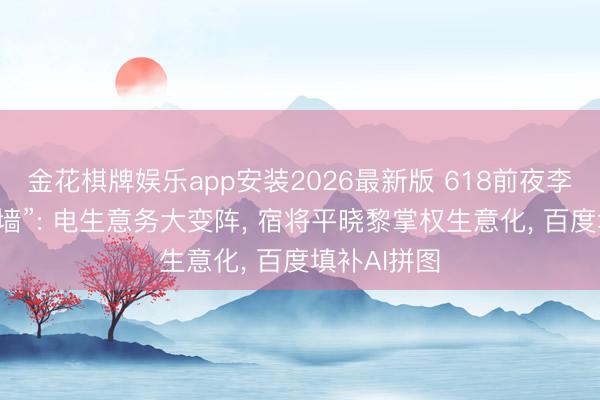 金花棋牌娱乐app安装2026最新版 618前夜李彦宏再“拆墙”: 电生意务大变阵, 宿将平晓黎掌权生意化, 百度填补AI拼图