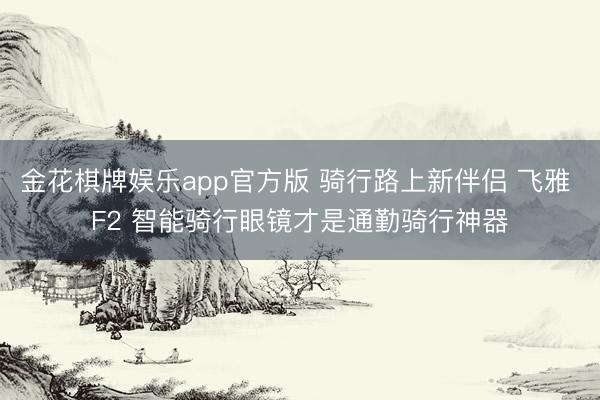 金花棋牌娱乐app官方版 骑行路上新伴侣 飞雅 F2 智能骑行眼镜才是通勤骑行神器