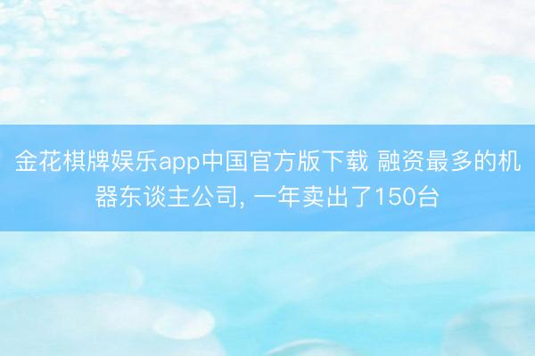 金花棋牌娱乐app中国官方版下载 融资最多的机器东谈主公司, 一年卖出了150台