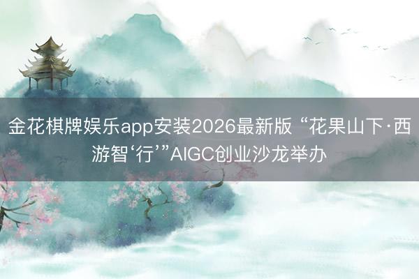 金花棋牌娱乐app安装2026最新版 “花果山下·西游智‘行’”AIGC创业沙龙举办