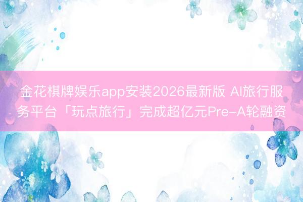 金花棋牌娱乐app安装2026最新版 AI旅行服务平台「玩点旅行」完成超亿元Pre-A轮融资