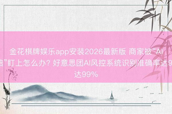 金花棋牌娱乐app安装2026最新版 商家被“AI索赔”盯上怎么办? 好意思团AI风控系统识别准确率达99%