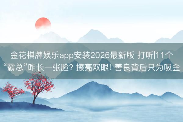 金花棋牌娱乐app安装2026最新版 打听|11个“霸总”咋长一张脸? 擦亮双眼! 善良背后只为吸金
