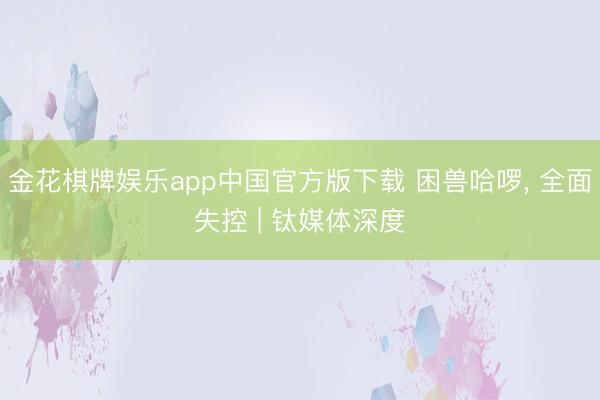 金花棋牌娱乐app中国官方版下载 困兽哈啰， 全面失控 | 钛媒体深度