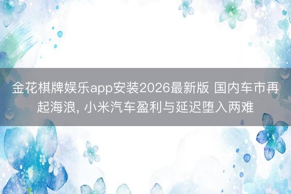 金花棋牌娱乐app安装2026最新版 国内车市再起海浪， 小米汽车盈利与延迟堕入两难