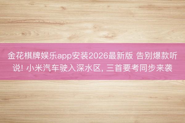 金花棋牌娱乐app安装2026最新版 告别爆款听说! 小米汽车驶入深水区， 三首要考同步来袭