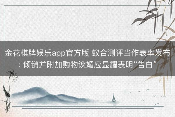 金花棋牌娱乐app官方版 蚁合测评当作表率发布: 倾销并附加购物谀媚应显耀表明“告白”