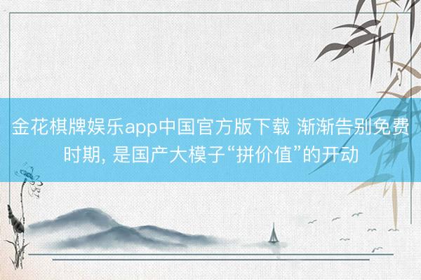 金花棋牌娱乐app中国官方版下载 渐渐告别免费时期， 是国产大模子“拼价值”的开动