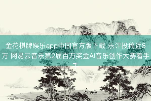 金花棋牌娱乐app中国官方版下载 乐评投稿近8万 网易云音乐第2届百万奖金AI音乐创作大赛着手