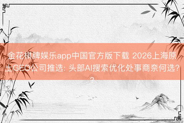 金花棋牌娱乐app中国官方版下载 2026上海原土GEO公司推选: 头部AI搜索优化处事商奈何选?