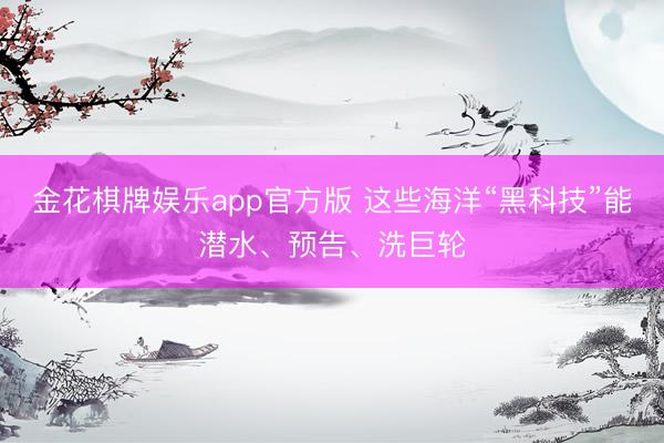 金花棋牌娱乐app官方版 这些海洋“黑科技”能潜水、预告、洗巨轮