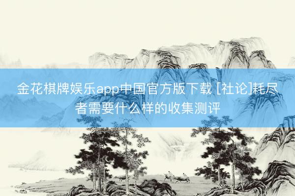 金花棋牌娱乐app中国官方版下载 [社论]耗尽者需要什么样的收集测评