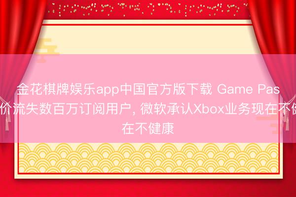 金花棋牌娱乐app中国官方版下载 Game Pass加价流失数百万订阅用户， 微软承认Xbox业务现在不健康