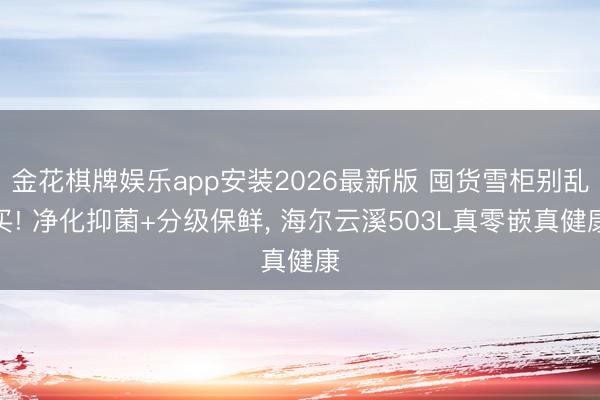 金花棋牌娱乐app安装2026最新版 囤货雪柜别乱买! 净化抑菌+分级保鲜， 海尔云溪503L真零嵌真健康
