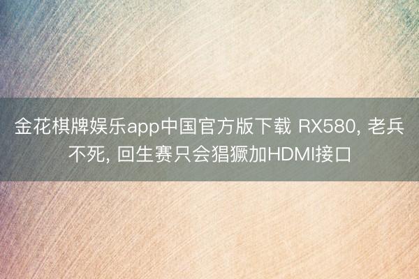 金花棋牌娱乐app中国官方版下载 RX580， 老兵不死， 回生赛只会猖獗加HDMI接口