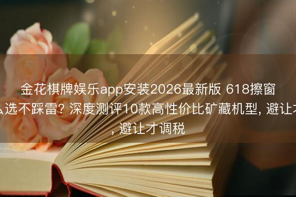 金花棋牌娱乐app安装2026最新版 618擦窗机怎么选不踩雷? 深度测评10款高性价比矿藏机型， 避让才调税