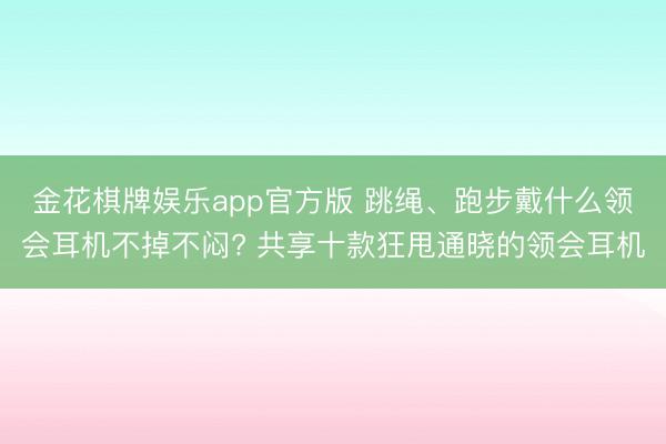 金花棋牌娱乐app官方版 跳绳、跑步戴什么领会耳机不掉不闷? 共享十款狂甩通晓的领会耳机