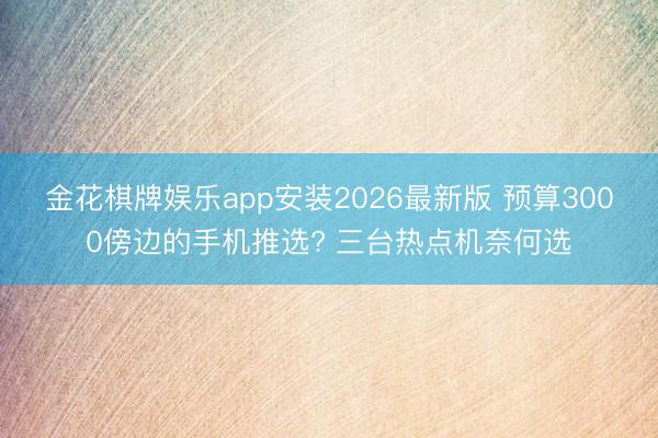 金花棋牌娱乐app安装2026最新版 预算3000傍边的手机推选? 三台热点机奈何选
