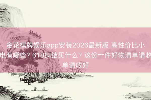 金花棋牌娱乐app安装2026最新版 高性价比小家电有哪些? 618纠结买什么? 这份十件好物清单请收好