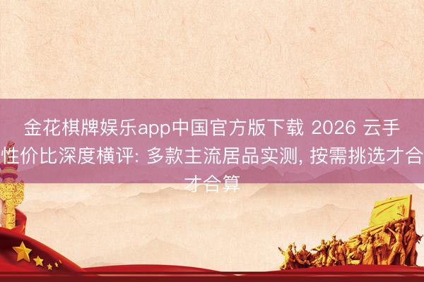 金花棋牌娱乐app中国官方版下载 2026 云手机性价比深度横评: 多款主流居品实测, 按需挑选才合算