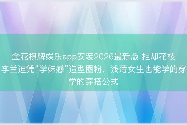 金花棋牌娱乐app安装2026最新版 拒却花枝招展！李兰迪凭“学妹感”造型圈粉，浅薄女生也能学的穿搭公式