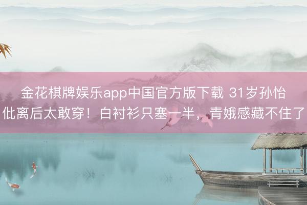 金花棋牌娱乐app中国官方版下载 31岁孙怡仳离后太敢穿！白衬衫只塞一半，青娥感藏不住了