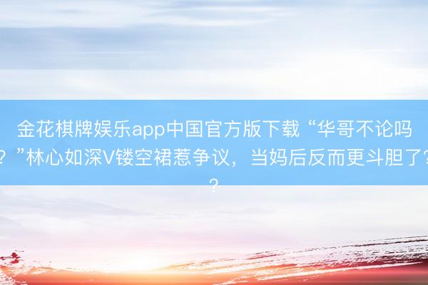 金花棋牌娱乐app中国官方版下载 “华哥不论吗？”林心如深V镂空裙惹争议，当妈后反而更斗胆了？
