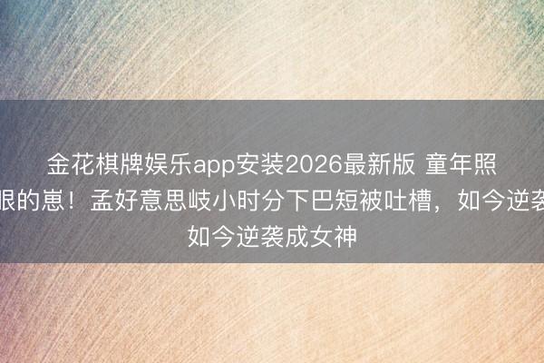 金花棋牌娱乐app安装2026最新版 童年照里最显眼的崽！孟好意思岐小时分下巴短被吐槽，如今逆袭成女神