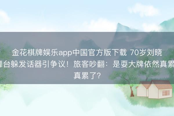 金花棋牌娱乐app中国官方版下载 70岁刘晓庆舞台躲发话器引争议！旅客吵翻：是耍大牌依然真累了？