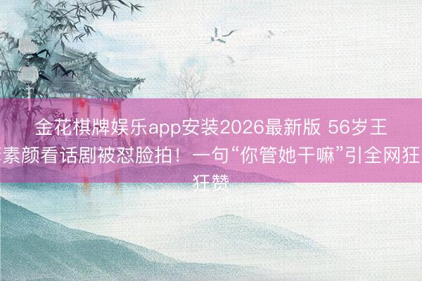 金花棋牌娱乐app安装2026最新版 56岁王菲素颜看话剧被怼脸拍！一句“你管她干嘛”引全网狂赞