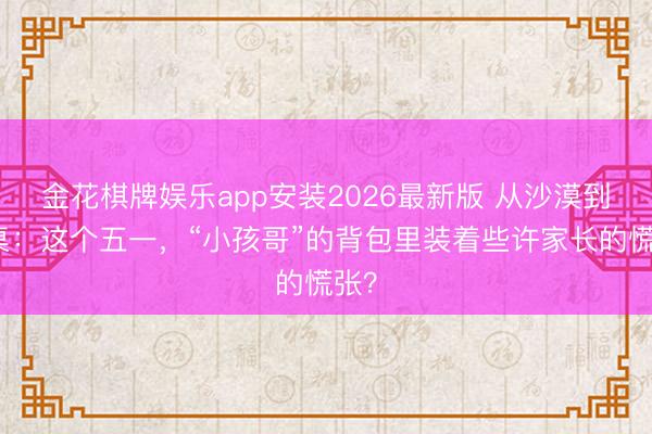 金花棋牌娱乐app安装2026最新版 从沙漠到课桌：这个五一，“小孩哥”的背包里装着些许家长的慌张？