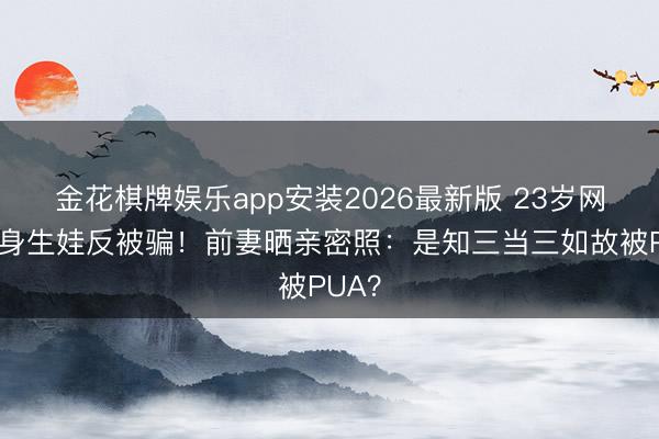 金花棋牌娱乐app安装2026最新版 23岁网红单身生娃反被骗！前妻晒亲密照：是知三当三如故被PUA？