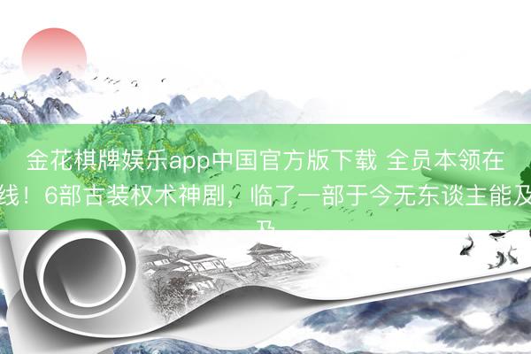 金花棋牌娱乐app中国官方版下载 全员本领在线!6部古装权术神剧,临了一部于今无东谈主能及