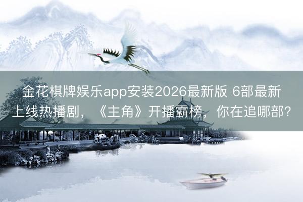 金花棋牌娱乐app安装2026最新版 6部最新上线热播剧，《主角》开播霸榜，你在追哪部？
