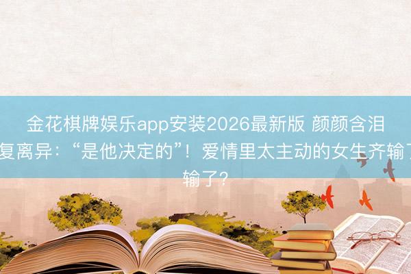 金花棋牌娱乐app安装2026最新版 颜颜含泪恢复离异:“是他决定的”!爱情里太主动的女生齐输了?