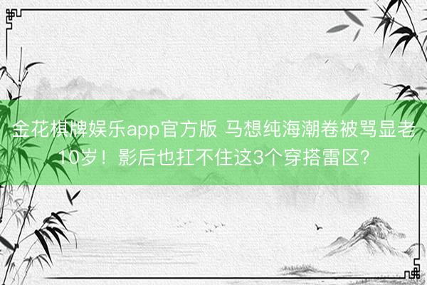 金花棋牌娱乐app官方版 马想纯海潮卷被骂显老10岁!影后也扛不住这3个穿搭雷区?