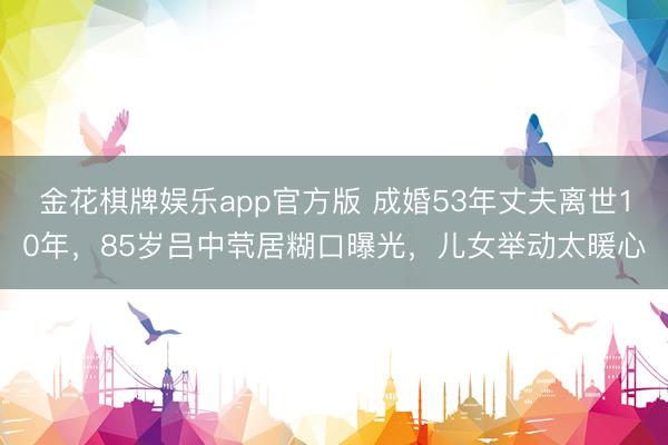 金花棋牌娱乐app官方版 成婚53年丈夫离世10年，85岁吕中茕居糊口曝光，儿女举动太暖心