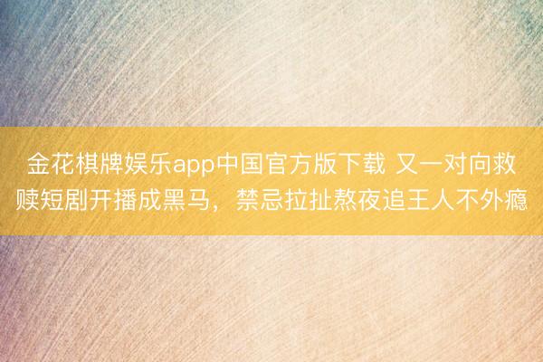 金花棋牌娱乐app中国官方版下载 又一对向救赎短剧开播成黑马，禁忌拉扯熬夜追王人不外瘾