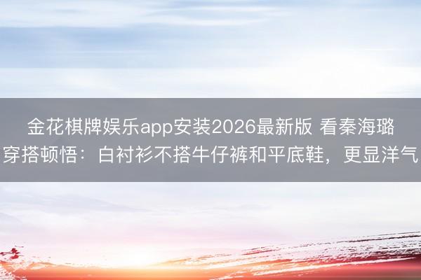 金花棋牌娱乐app安装2026最新版 看秦海璐穿搭顿悟：白衬衫不搭牛仔裤和平底鞋，更显洋气