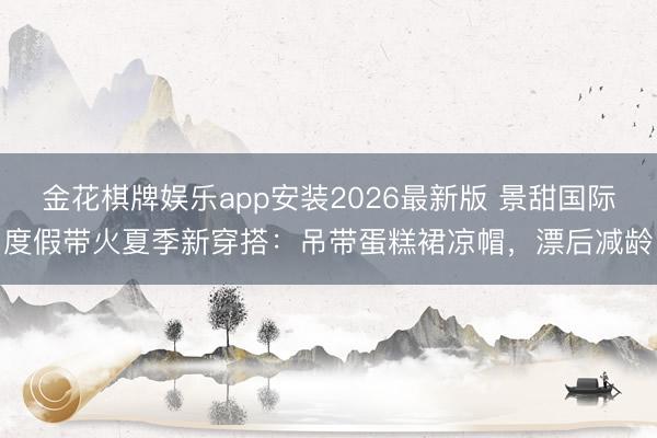 金花棋牌娱乐app安装2026最新版 景甜国际度假带火夏季新穿搭:吊带蛋糕裙凉帽,漂后减龄