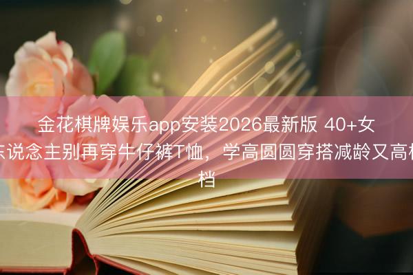 金花棋牌娱乐app安装2026最新版 40+女东说念主别再穿牛仔裤T恤,学高圆圆穿搭减龄又高档
