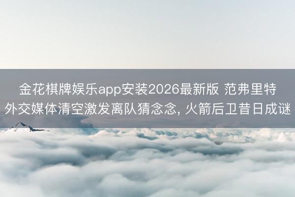 金花棋牌娱乐app安装2026最新版 范弗里特外交媒体清空激发离队猜念念， 火箭后卫昔日成谜