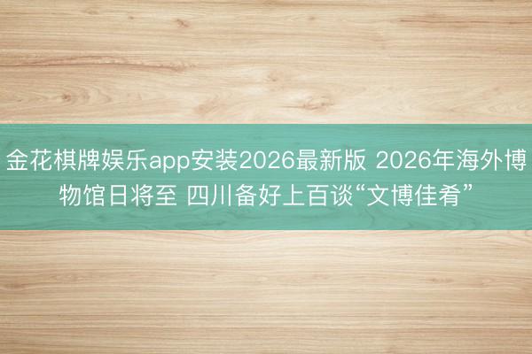 金花棋牌娱乐app安装2026最新版 2026年海外博物馆日将至 四川备好上百谈“文博佳肴”